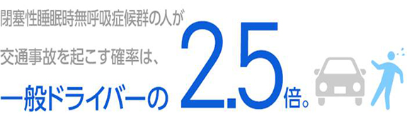 睡眠時無呼吸症候群(SAS)の人が交通事故を起こす確率は、一般ドライバーの2.5倍。